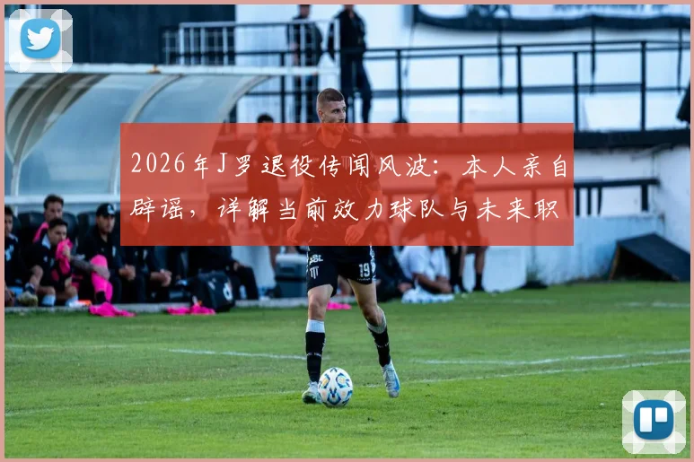 2026年J罗退役传闻风波：本人亲自辟谣，详解当前效力球队与未来职业规划
