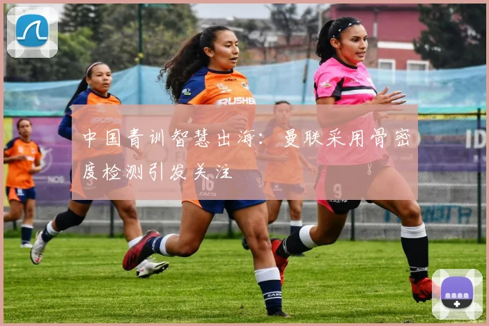 中国青训智慧出海:曼联采用骨密度检测引发关注