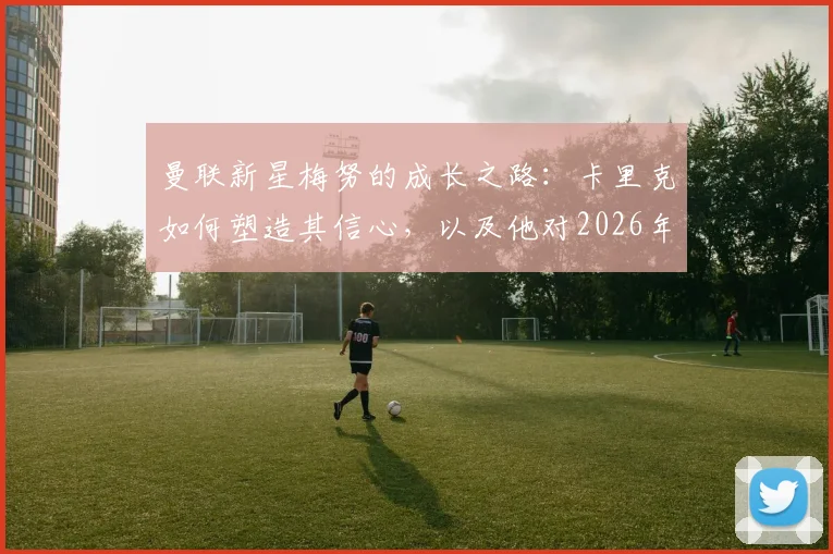 曼联新星梅努的成长之路:卡里克如何塑造其信心,以及他对2026年前赢得更多荣誉的展望