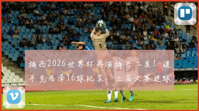 梅西2026世界杯再演梅开二度！追平克洛泽16球纪录，三届大赛进球4+场次全回顾