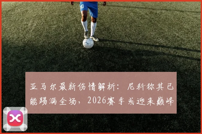 亚马尔最新伤情解析:尼科称其已能踢满全场,2026赛季或迎来巅峰对决