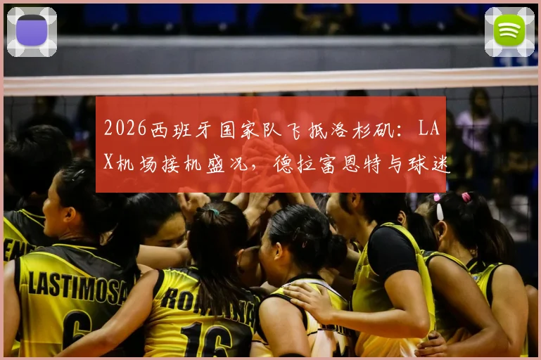 2026西班牙国家队飞抵洛杉矶：LAX机场接机盛况，德拉富恩特与球迷互动，热身赛行程前瞻