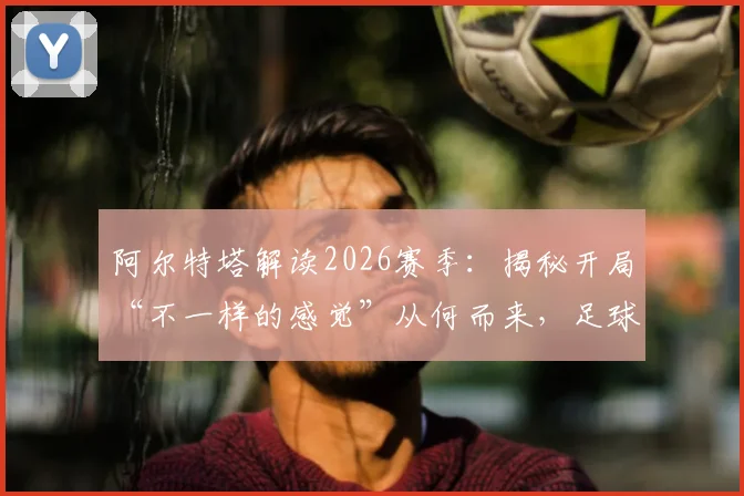 阿尔特塔解读2026赛季：揭秘开局“不一样的感觉”从何而来，足球的魔法如何显现
