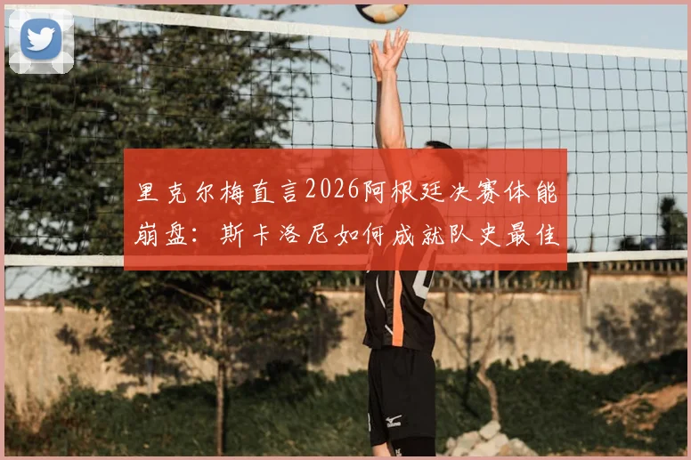 里克尔梅直言2026阿根廷决赛体能崩盘：斯卡洛尼如何成就队史最佳主帅地位？