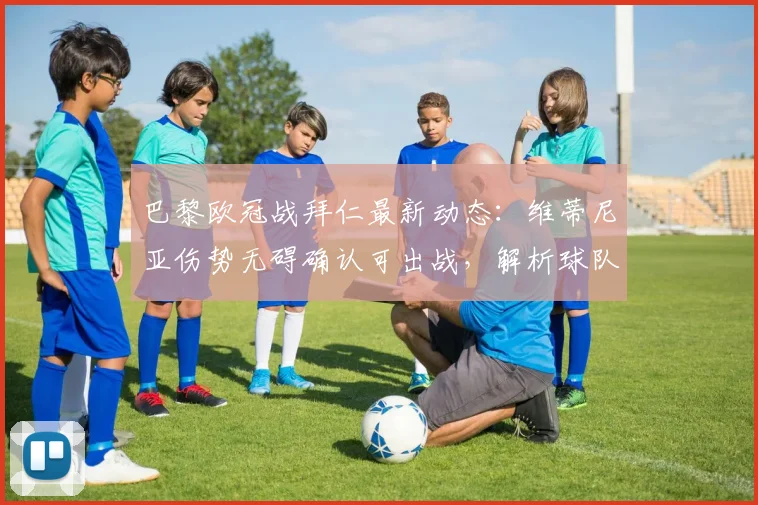 巴黎欧冠战拜仁最新动态:维蒂尼亚伤势无碍确认可出战,解析球队人员完整度及关键战术影响
