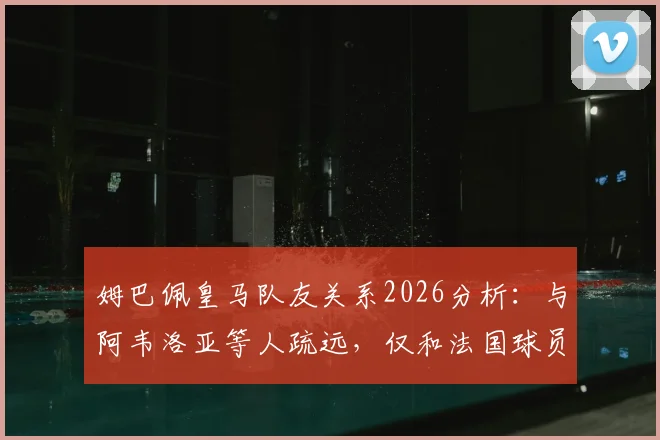 姆巴佩皇马队友关系2026分析：与阿韦洛亚等人疏远，仅和法国球员交流引热议