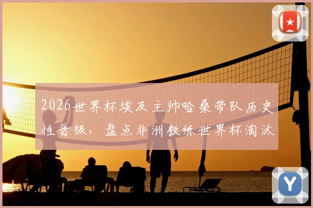 2026世界杯埃及主帅哈桑带队历史性晋级,盘点非洲教练世界杯淘汰赛三大关键战例