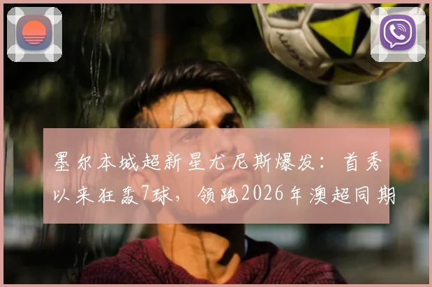 墨尔本城超新星尤尼斯爆发:首秀以来狂轰7球,领跑2026年澳超同期射手榜,年轻前锋数据解析